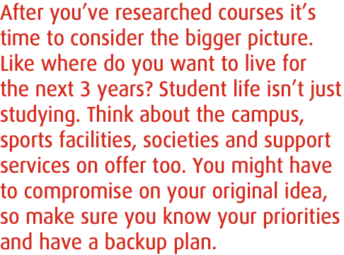 After you’ve researched courses it’s time to consider the bigger picture. Like where do you want to live for the next 3 years? Student life isn’t just studying. Think about the campus, sports facilities, societies and support services on offer too. You might have to compromise on your original idea, so make sure you know your priorities and have a backup plan.