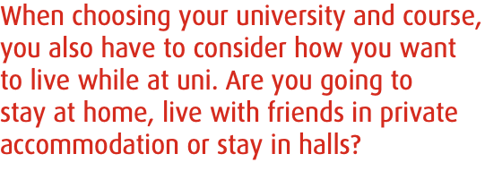 When choosing your university and course, you also have to consider how you want to live while at uni. Are you going to stay at home, live with friends in private accommodation or stay in halls?